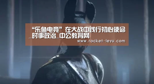 “乐鱼电竞”在大战中践行初心使命_时事政治_中公教育网(图1) 乐鱼电竞官网入口